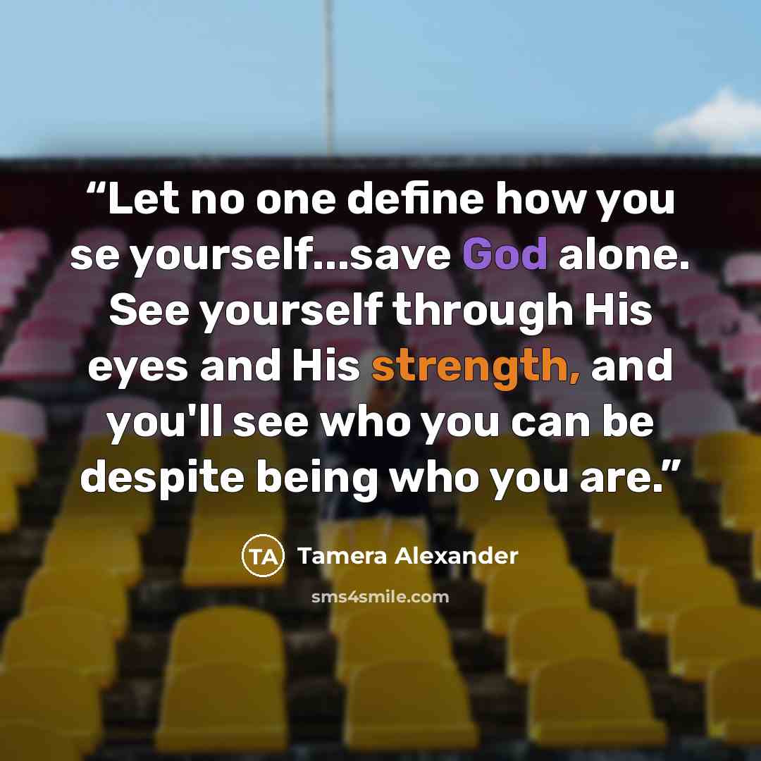 “Let no one define how you se yourself...save God alone. See yourself through His eyes and His strength, and you'll see who you can be despite being who you are.” quote by Tamera Alexander