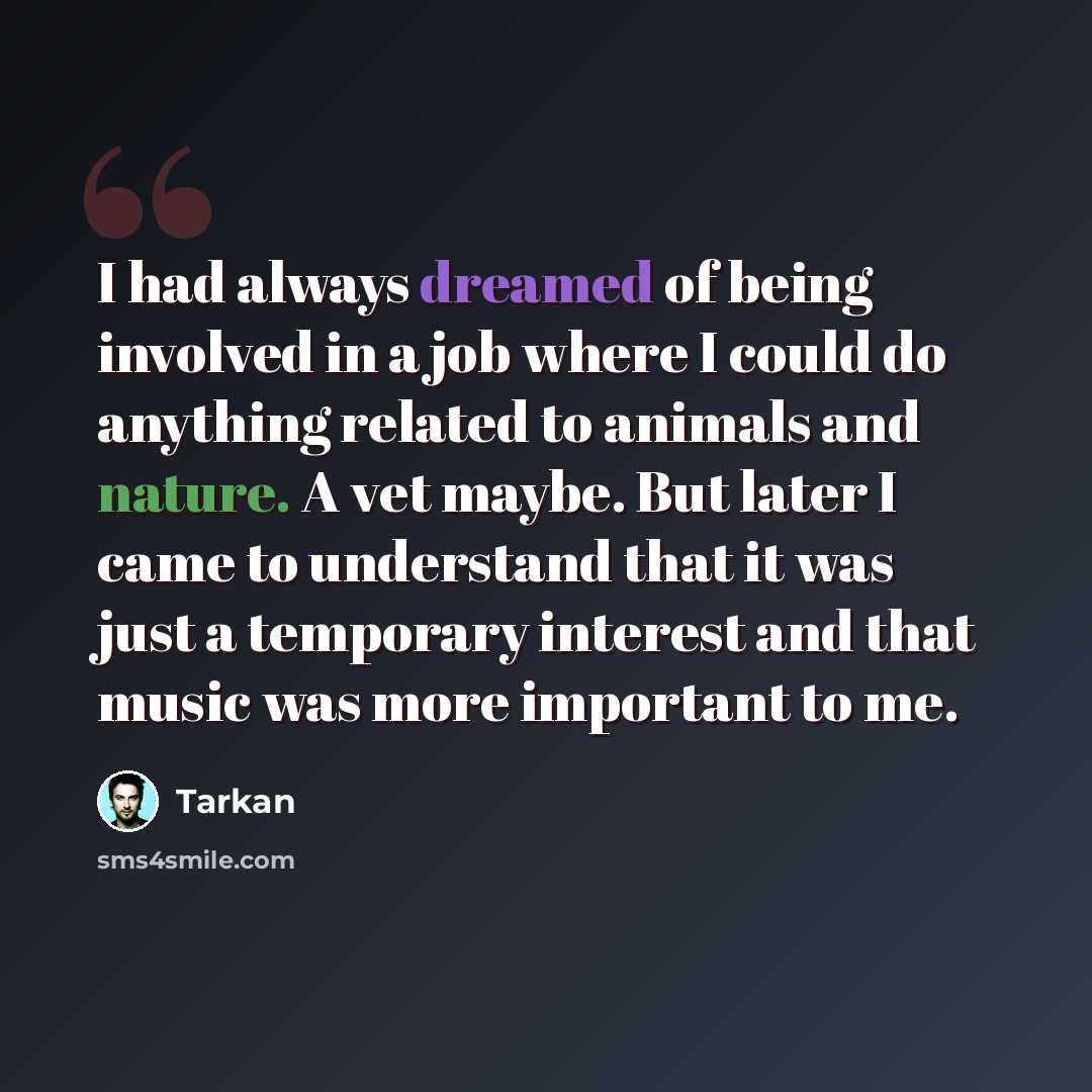 “I had always dreamed of being involved in a job where I could do anything related to animals and nature. A vet maybe. But later I came to understand that it was just a temporary interest and that music was more important to me.” quote by Tarkan