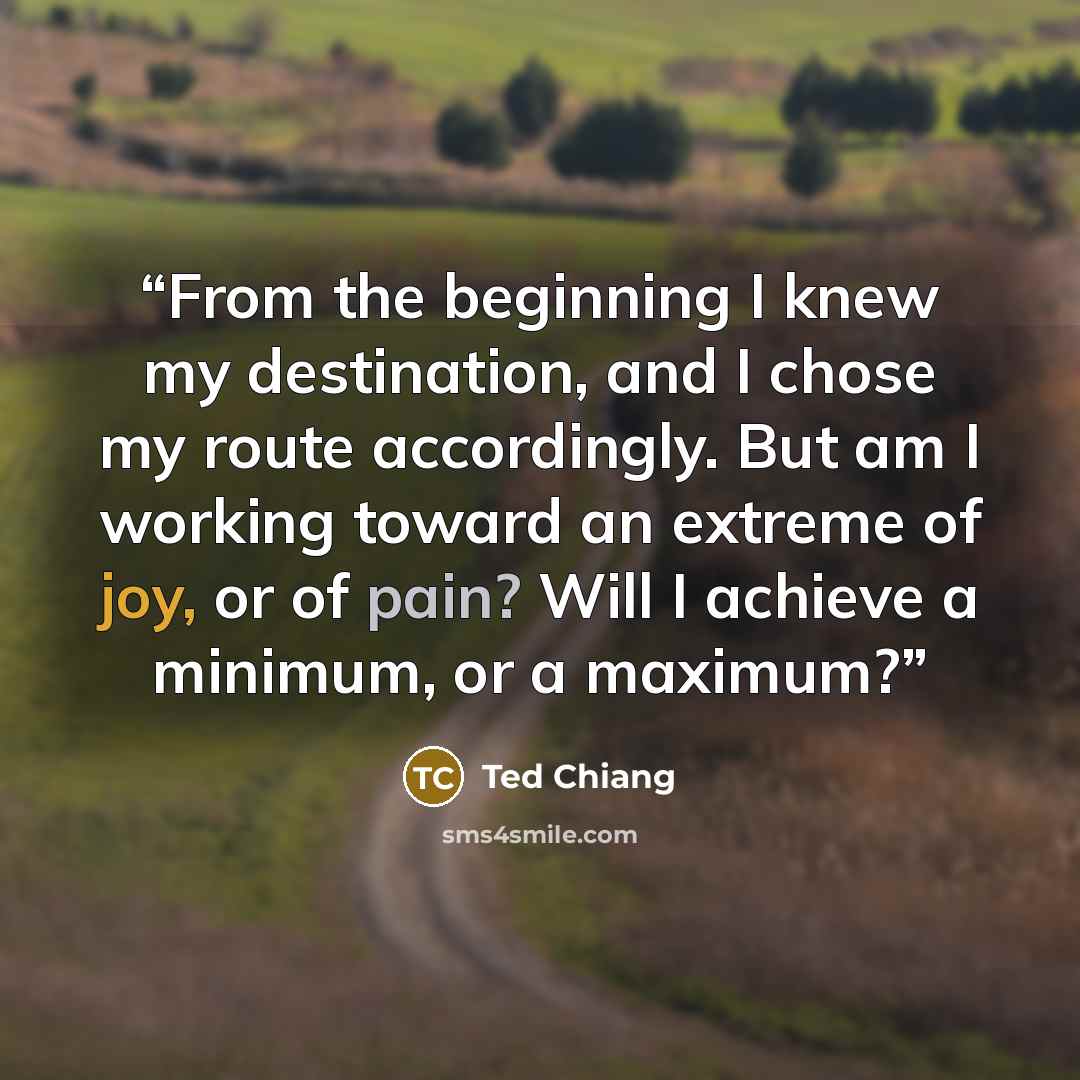“From the beginning I knew my destination, and I chose my route accordingly. But am I working toward an extreme of joy, or of pain? Will I achieve a minimum, or a maximum?” quote by Ted Chiang