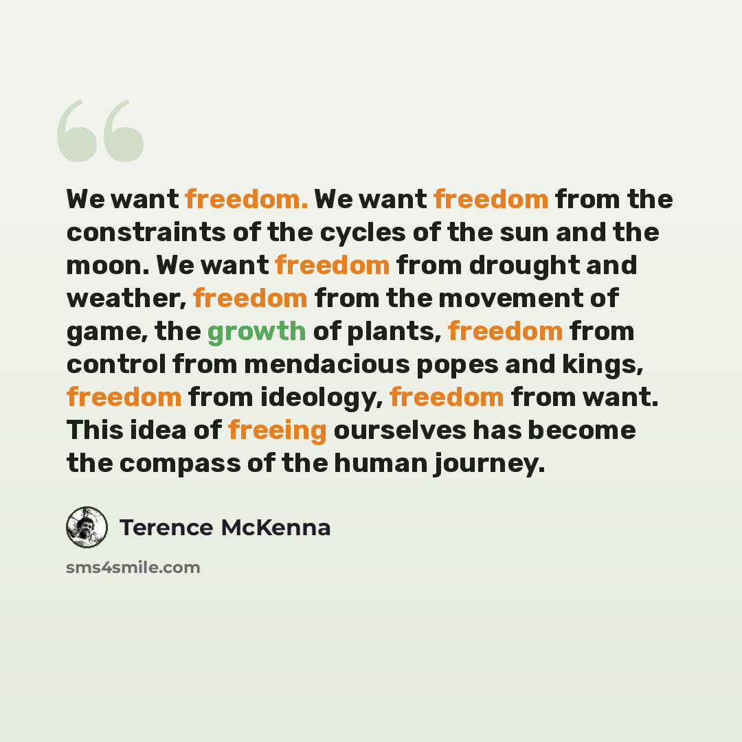 “We want freedom. We want freedom from the constraints of the cycles of the sun and the moon. We want freedom from drought and weather, freedom from the movement of game, the growth of plants, freedom from control from mendacious popes and kings, freedom from ideology, freedom from want. This idea…” quote by Terence McKenna