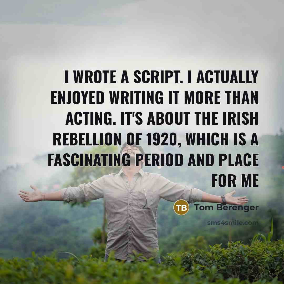 “I wrote a script. I actually enjoyed writing it more than acting. It's about the Irish rebellion of 1920, which is a fascinating period and place for me” quote by Tom Berenger