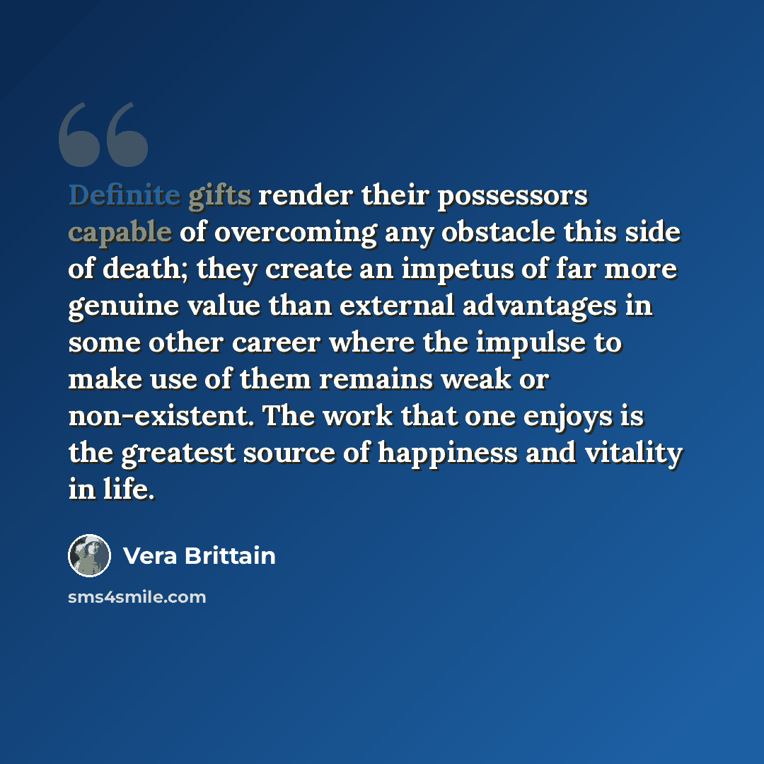 “Definite gifts render their possessors capable of overcoming any obstacle this side of death; they create an impetus of far more genuine value than external advantages in some other career where the impulse to make use of them remains weak or non-existent. The work that one enjoys is the greatest…” quote by Vera Brittain