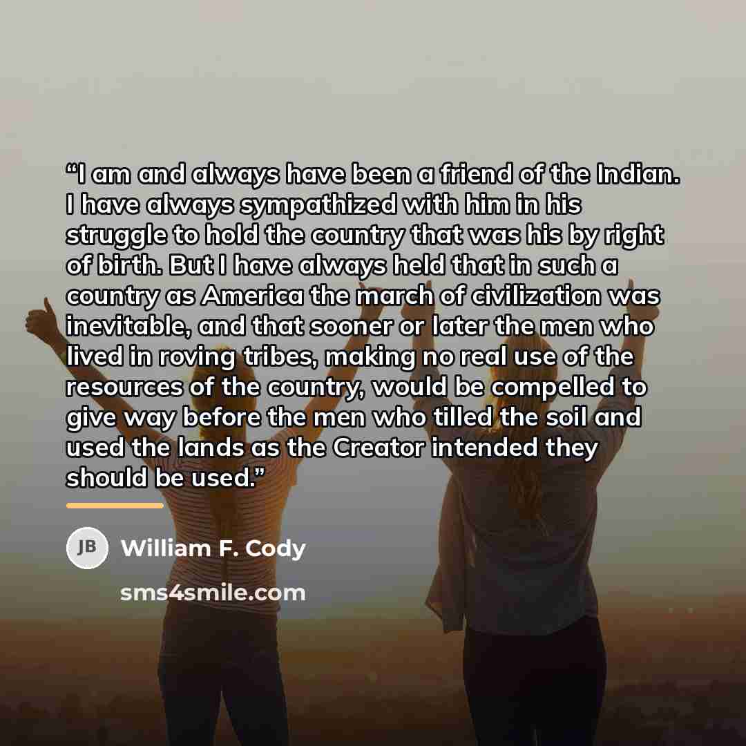 “I am and always have been a friend of the Indian. I have always sympathized with him in his struggle to hold the country that was his by right of birth. But I have always held that in such a country as America the march of civilization was inevitable, and that sooner or later the men who lived in…” quote by William F. Cody