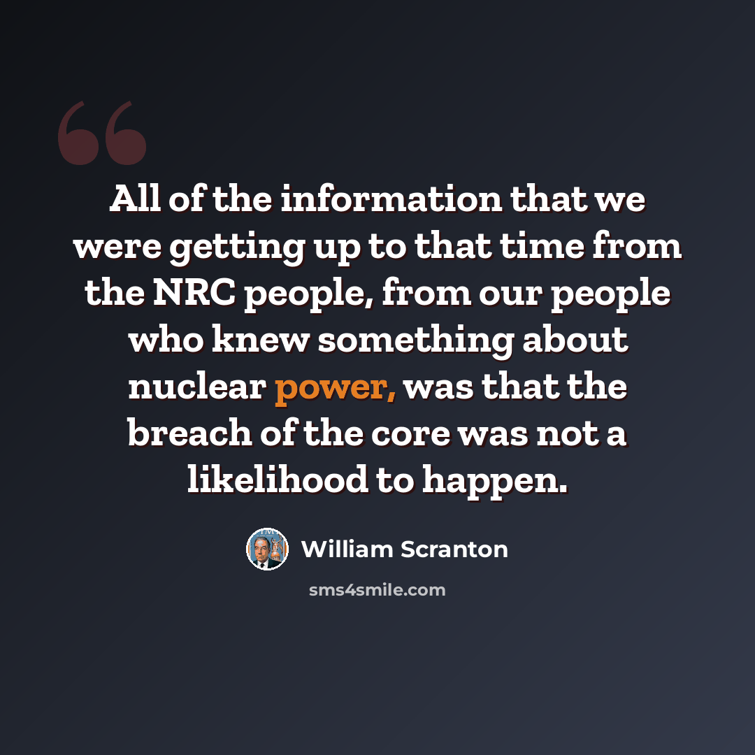 “All of the information that we were getting up to that time from the NRC people, from our people who knew something about nuclear power, was that the breach of the core was not a likelihood to happen.” quote by William Scranton