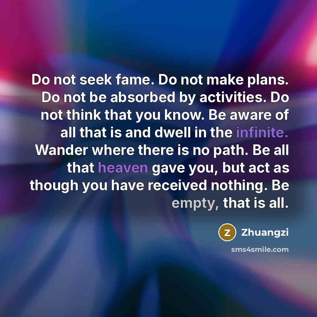 “Do not seek fame. Do not make plans. Do not be absorbed by activities. Do not think that you know. Be aware of all that is and dwell in the infinite. Wander where there is no path. Be all that heaven gave you, but act as though you have received nothing. Be empty, that is all.” quote by Zhuangzi