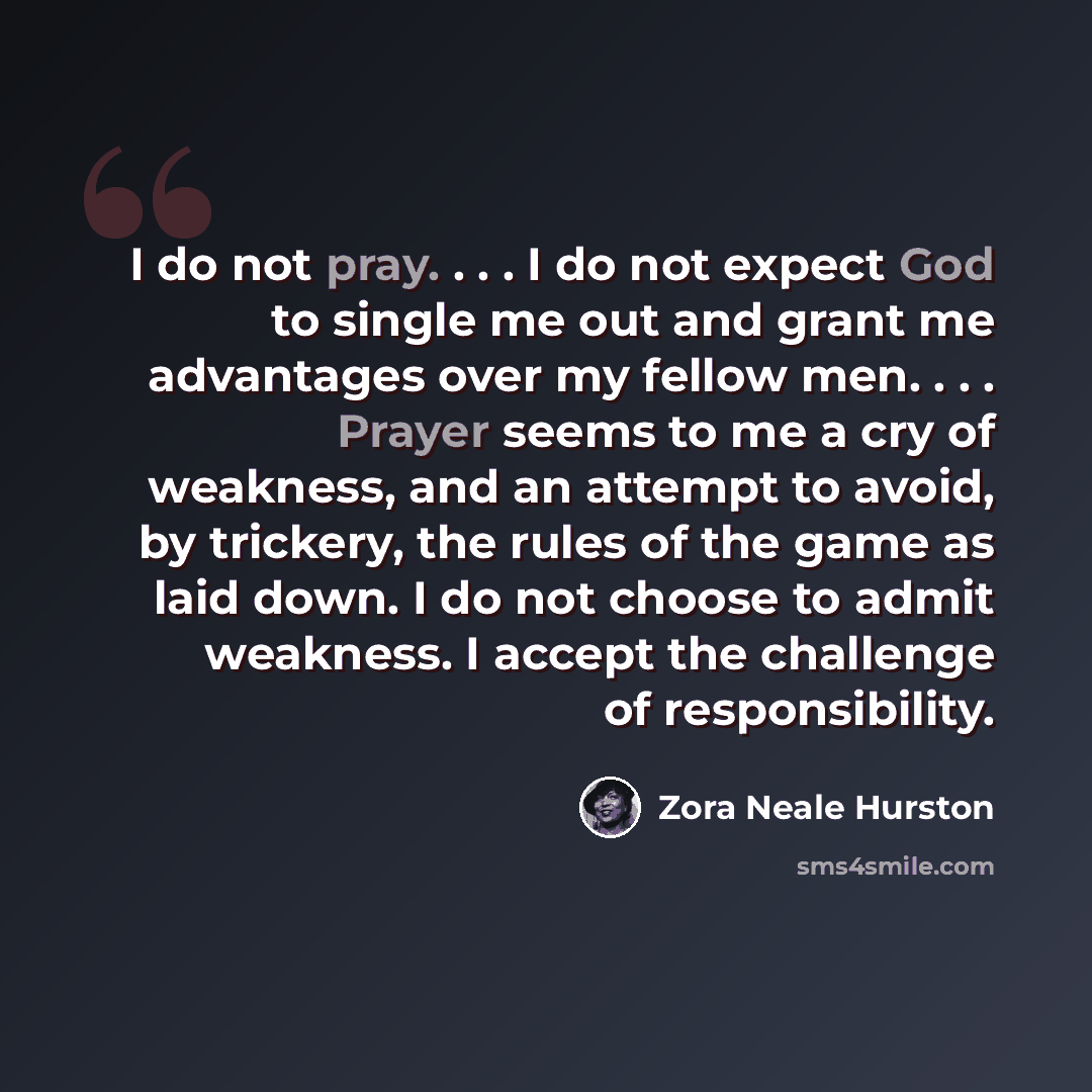 “I do not pray. . . . I do not expect God to single me out and grant me advantages over my fellow men. . . . Prayer seems to me a cry of weakness, and an attempt to avoid, by trickery, the rules of the game as laid down. I do not choose to admit weakness. I accept the challenge of responsibility.” quote by Zora Neale Hurston