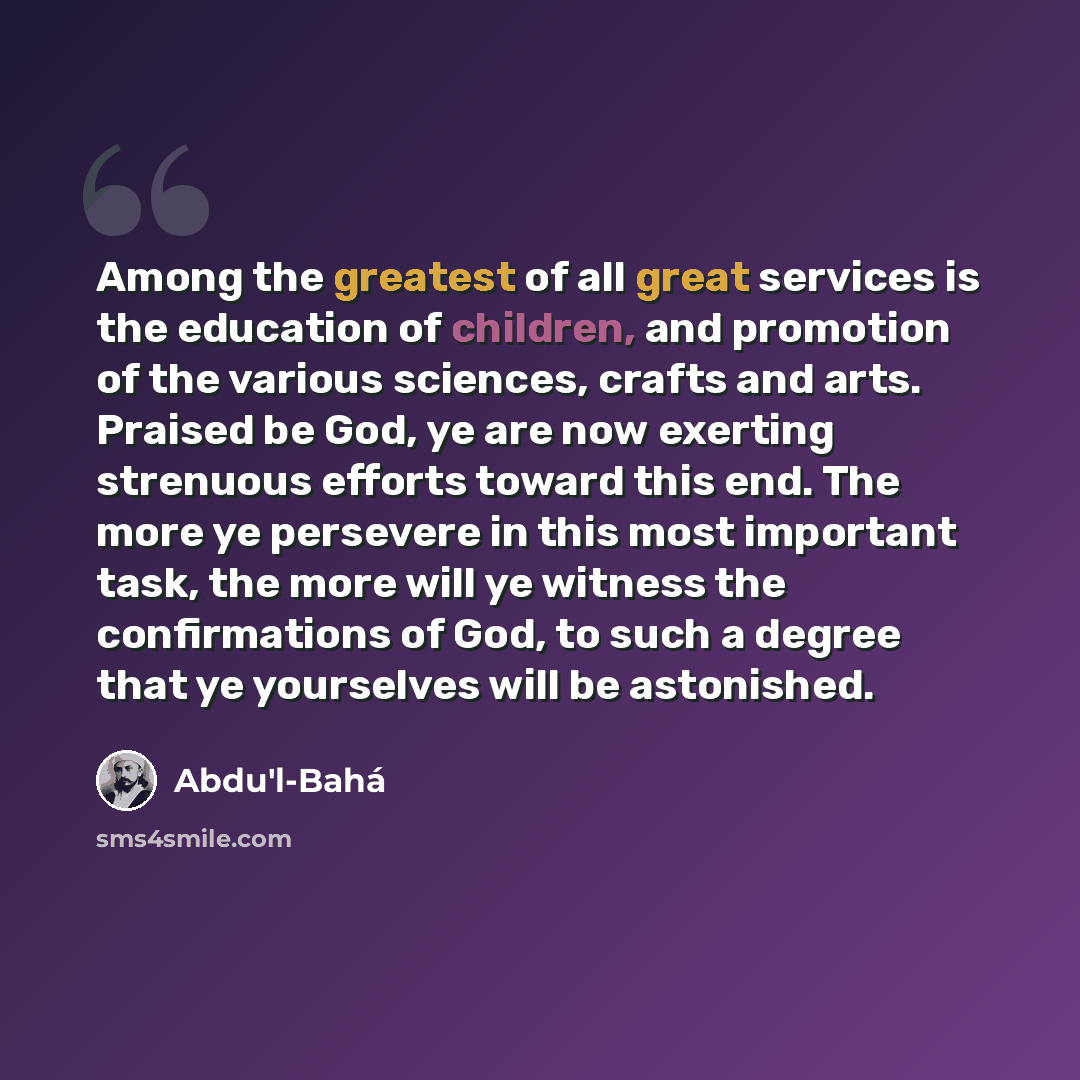 “Among the greatest of all great services is the education of children, and promotion of the various sciences, crafts and arts. Praised be God, ye are now exerting strenuous efforts toward this end. The more ye persevere in this most important task, the more will ye witness the confirmations of…” quote by Abdu'l-Bahá
