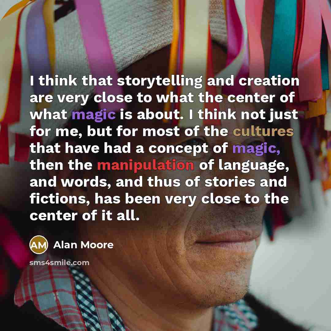 “I think that storytelling and creation are very close to what the center of what magic is about. I think not just for me, but for most of the cultures that have had a concept of magic, then the manipulation of language, and words, and thus of stories and fictions, has been very close to the center…” quote by Alan Moore