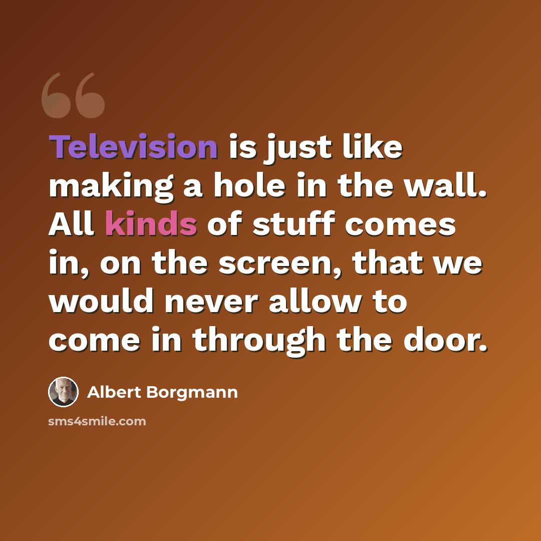 “Television is just like making a hole in the wall. All kinds of stuff comes in, on the screen, that we would never allow to come in through the door.” quote by Albert Borgmann
