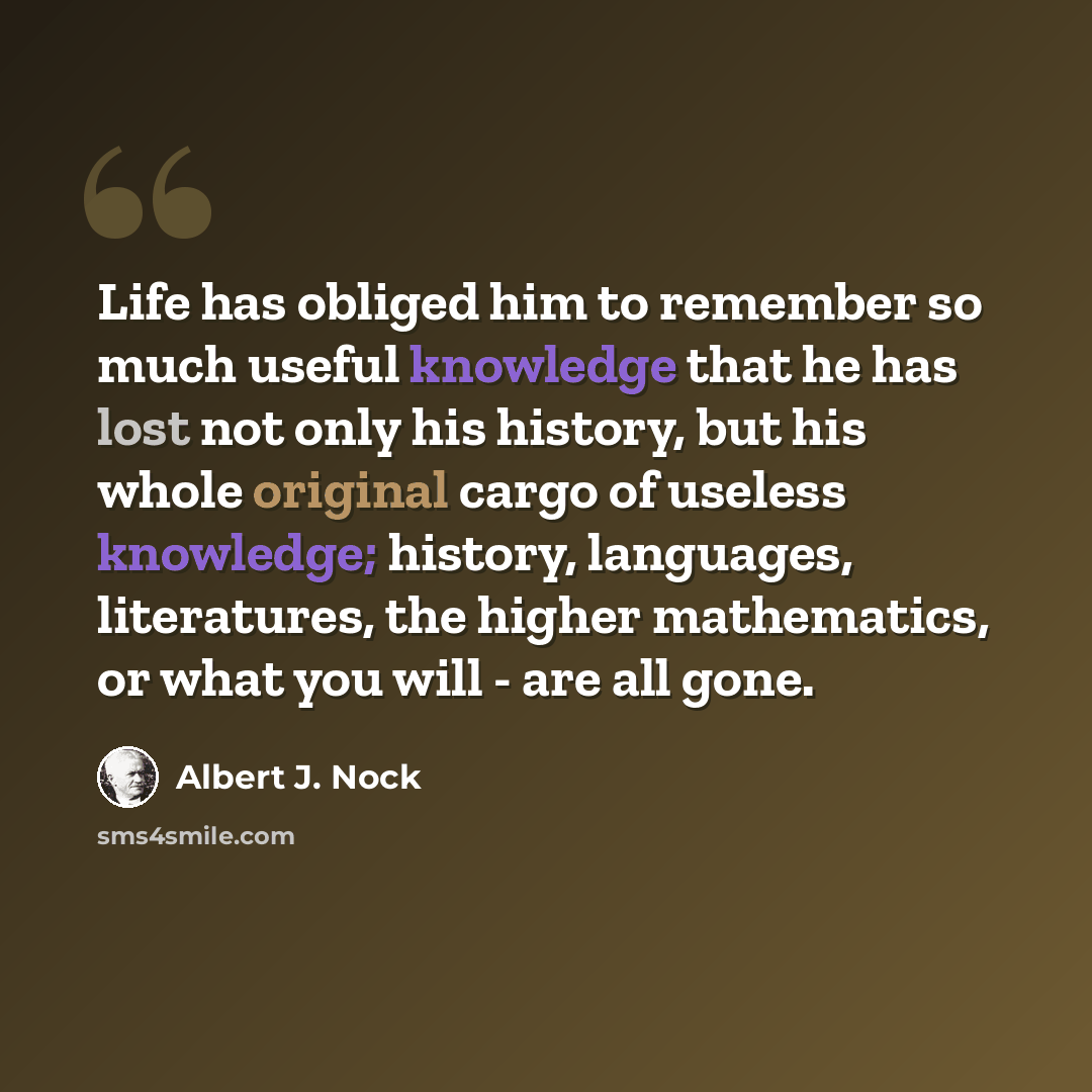 “Life has obliged him to remember so much useful knowledge that he has lost not only his history, but his whole original cargo of useless knowledge; history, languages, literatures, the higher mathematics, or what you will - are all gone.” quote by Albert J. Nock