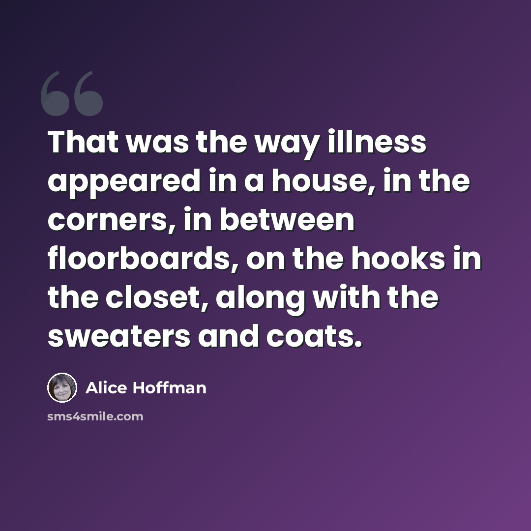“That was the way illness appeared in a house, in the corners, in between floorboards, on the hooks in the closet, along with the sweaters and coats.” quote by Alice Hoffman