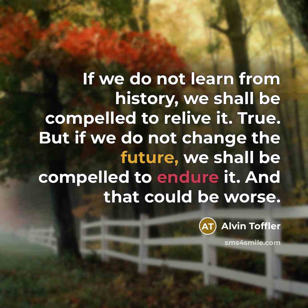 “If we do not learn from history, we shall be compelled to relive it. True. But if we do not change the future, we shall be compelled to endure it. And that could be worse.” quote by Alvin Toffler
