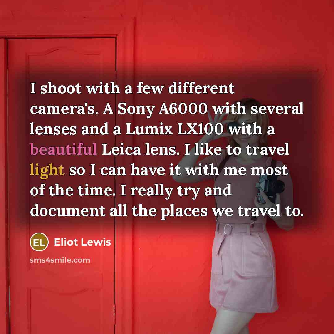 “I shoot with a few different camera's. A Sony A6000 with several lenses and a Lumix LX100 with a beautiful Leica lens. I like to travel light so I can have it with me most of the time. I really try and document all the places we travel to.” quote by Eliot Lewis