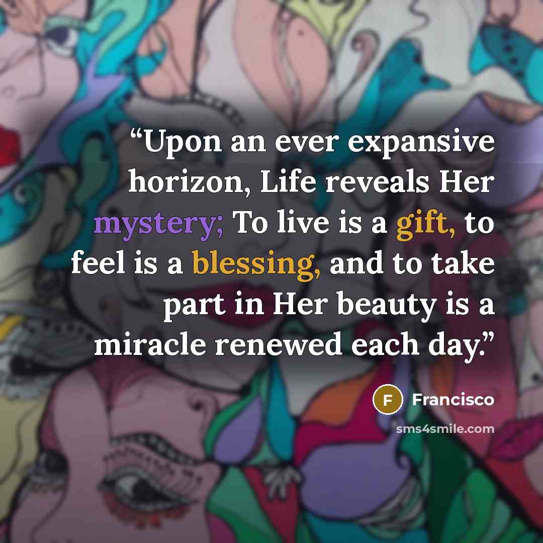 “Upon an ever expansive horizon, Life reveals Her mystery; To live is a gift, to feel is a blessing, and to take part in Her beauty is a miracle renewed each day.” quote by Francisco