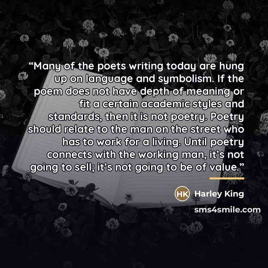 “Many of the poets writing today are hung up on language and symbolism. If the poem does not have depth of meaning or fit a certain academic styles and standards, then it is not poetry. Poetry should relate to the man on the street who has to work for a living. Until poetry connects with the…” quote by Harley King