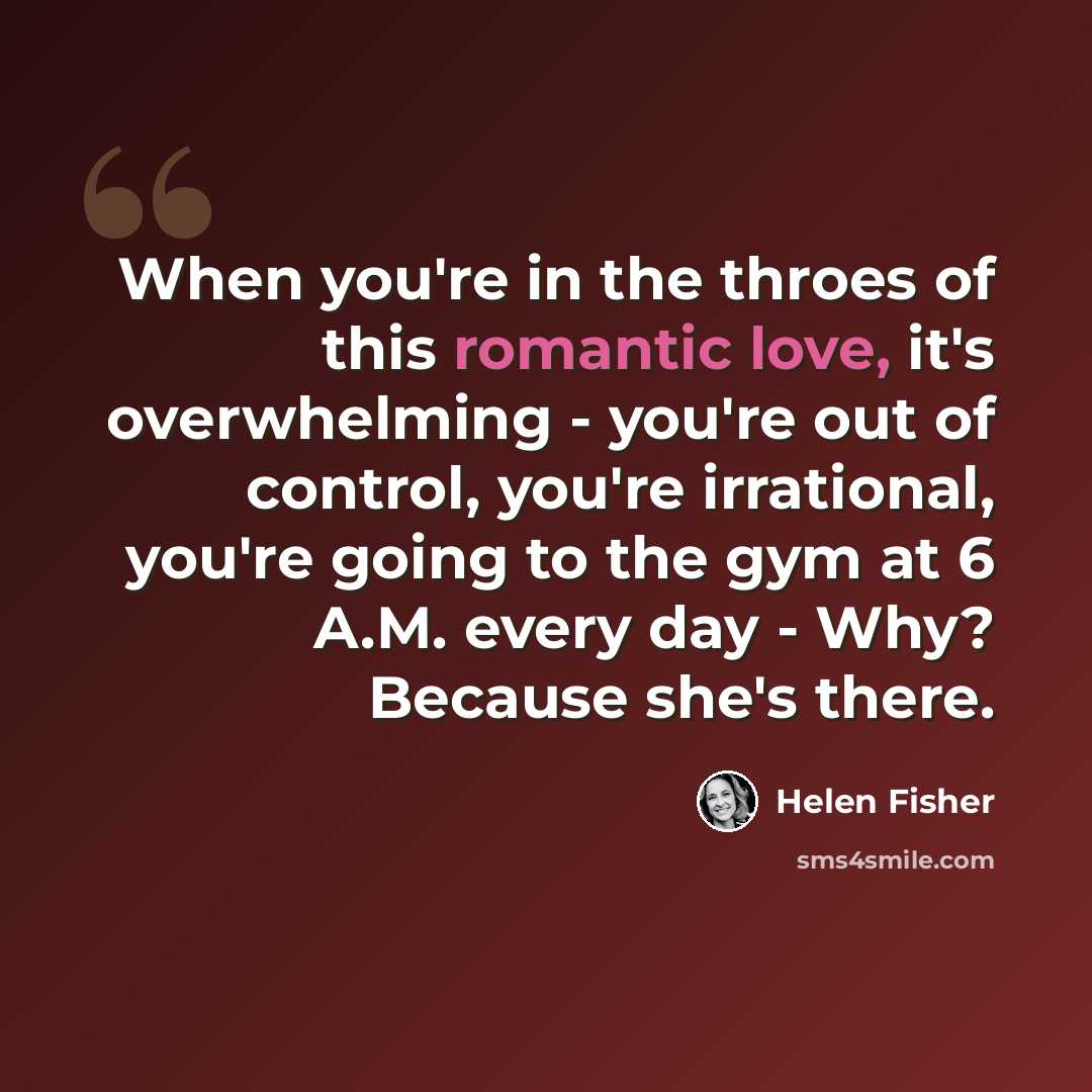 “When you're in the throes of this romantic love, it's overwhelming - you're out of control, you're irrational, you're going to the gym at 6 A.M. every day - Why? Because she's there.” quote by Helen Fisher