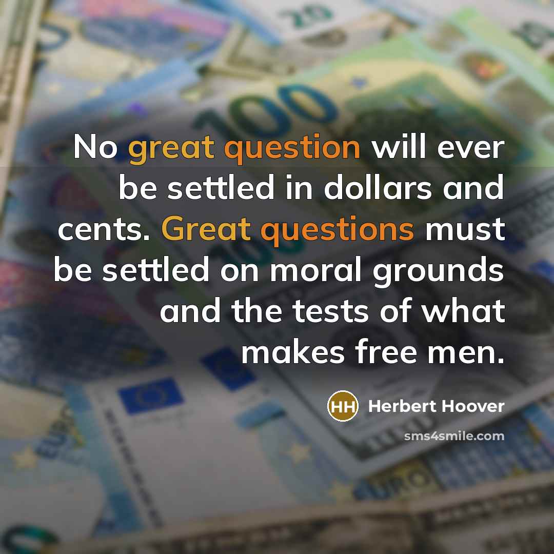 “No great question will ever be settled in dollars and cents. Great questions must be settled on moral grounds and the tests of what makes free men.” quote by Herbert Hoover