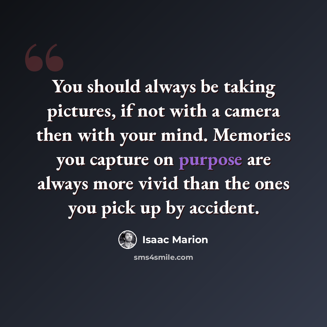 “You should always be taking pictures, if not with a camera then with your mind. Memories you capture on purpose are always more vivid than the ones you pick up by accident.” quote by Isaac Marion