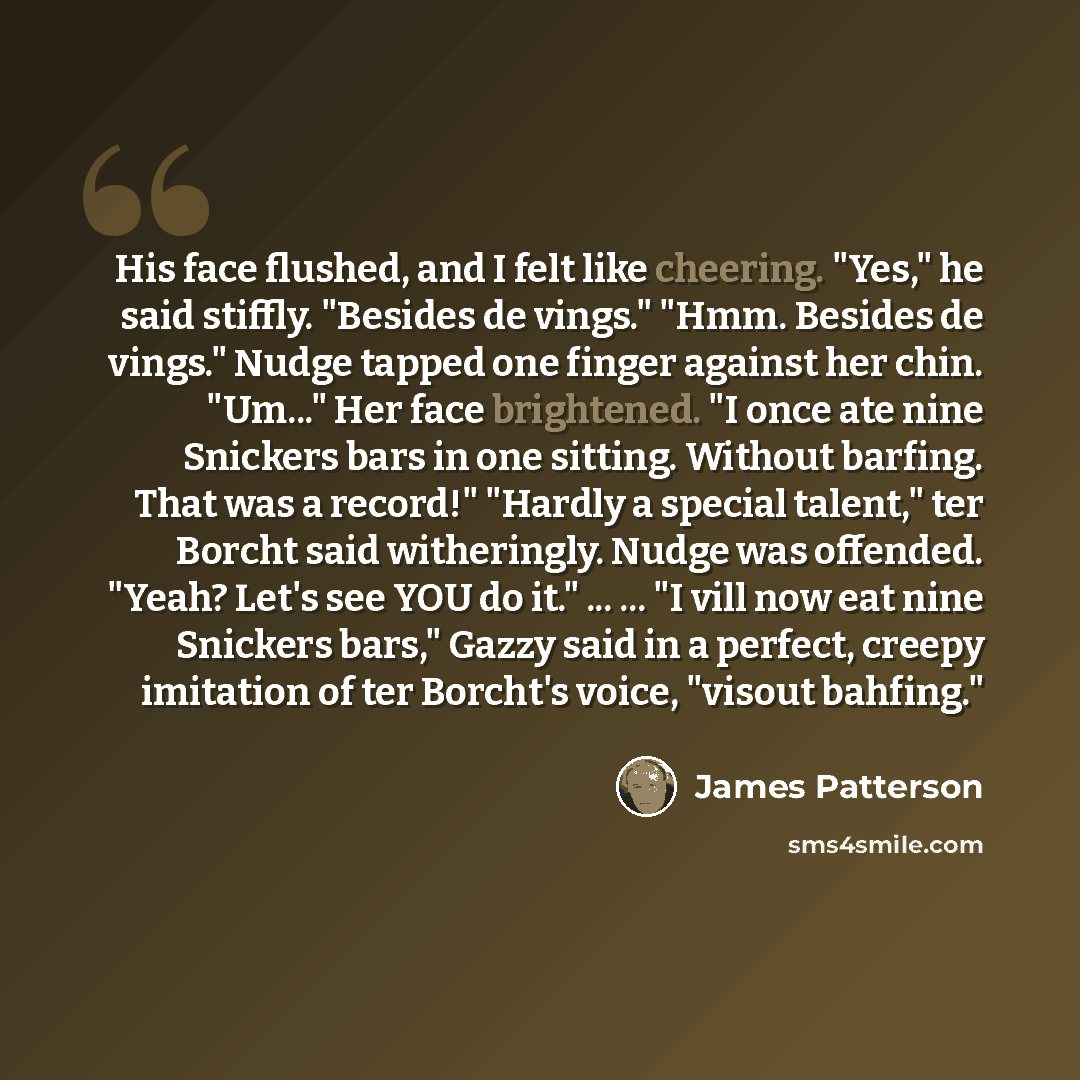 “His face flushed, and I felt like cheering. "Yes," he said stiffly. "Besides de vings." "Hmm. Besides de vings." Nudge tapped one finger against her chin. "Um..." Her face brightened. "I once ate nine Snickers bars in one sitting. Without barfing. That was a record!" "Hardly a special talent," ter…” quote by James Patterson