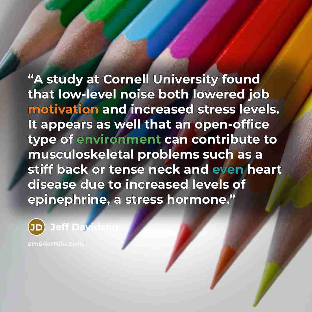 “A study at Cornell University found that low-level noise both lowered job motivation and increased stress levels. It appears as well that an open-office type of environment can contribute to musculoskeletal problems such as a stiff back or tense neck and even heart disease due to increased levels…” quote by Jeff Davidson
