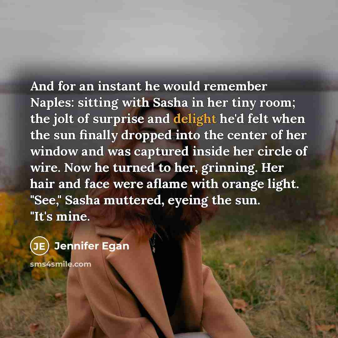 “And for an instant he would remember Naples: sitting with Sasha in her tiny room; the jolt of surprise and delight he'd felt when the sun finally dropped into the center of her window and was captured inside her circle of wire. Now he turned to her, grinning. Her hair and face were aflame with…” quote by Jennifer Egan