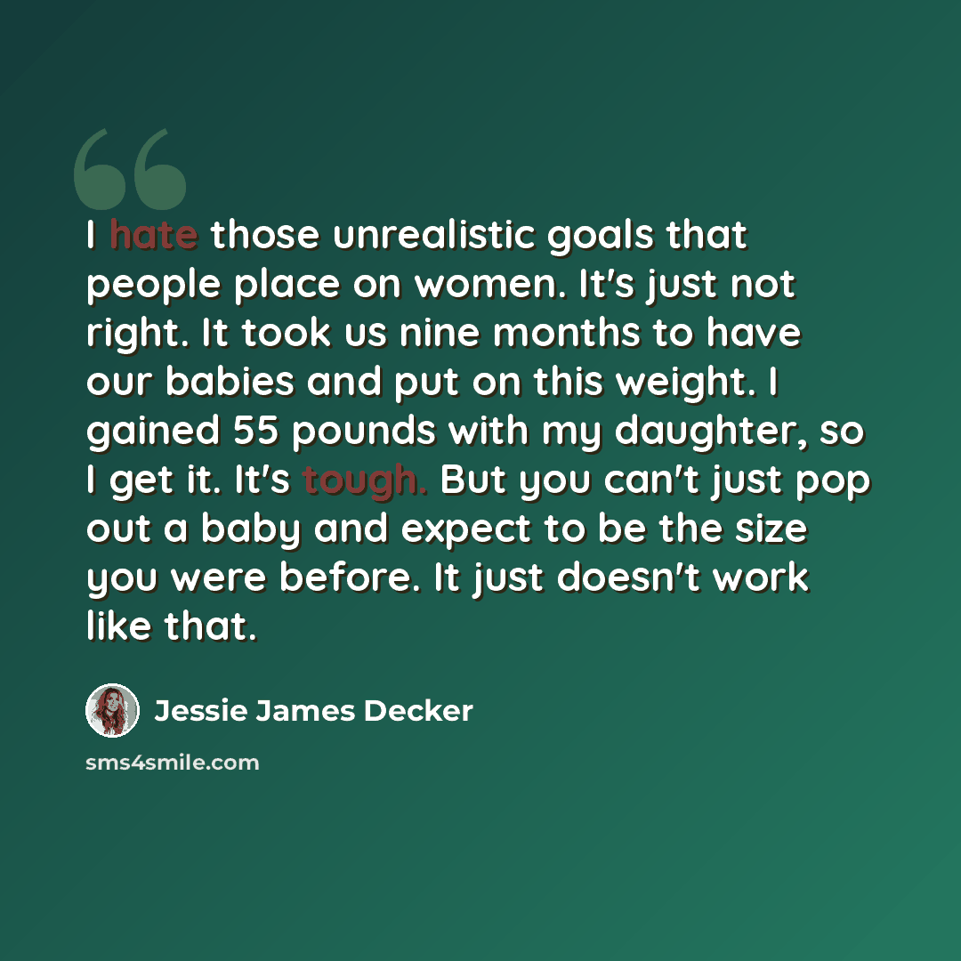 “I hate those unrealistic goals that people place on women. It's just not right. It took us nine months to have our babies and put on this weight. I gained 55 pounds with my daughter, so I get it. It's tough. But you can't just pop out a baby and expect to be the size you were before. It just…” quote by Jessie James Decker