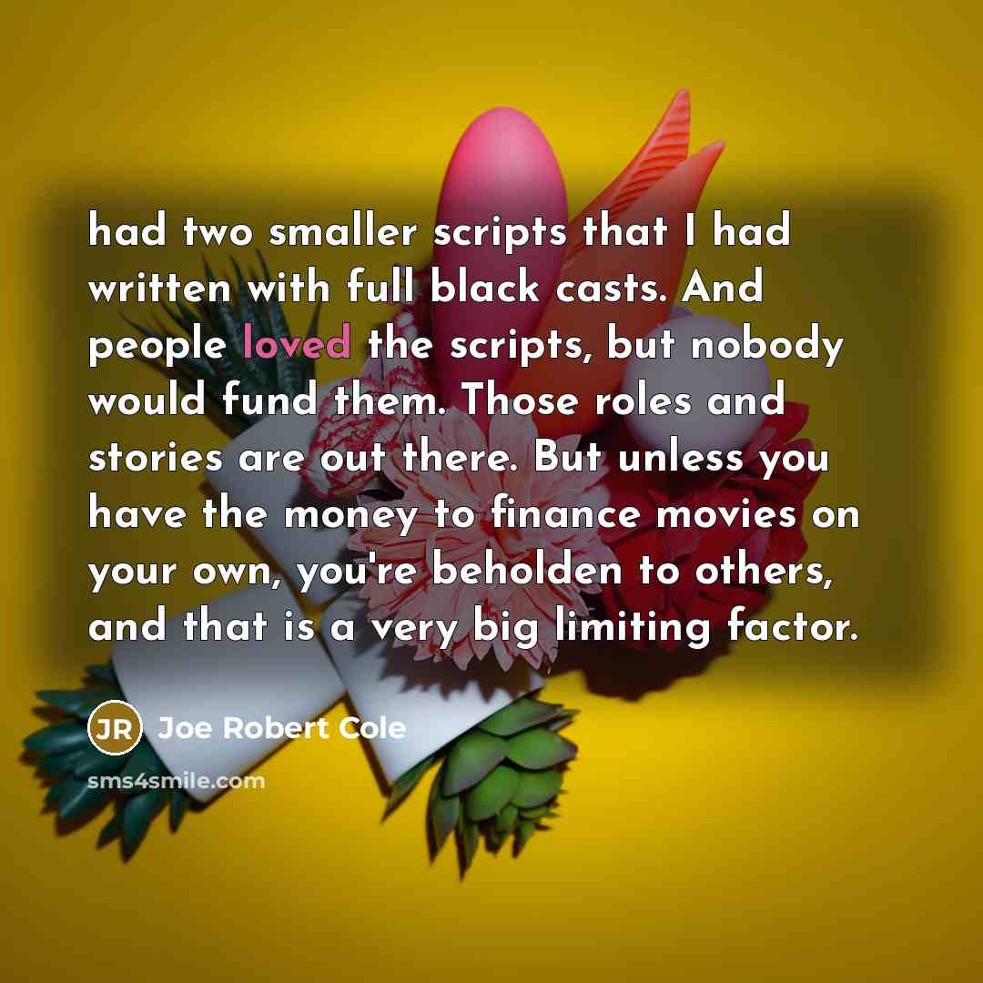 “had two smaller scripts that I had written with full black casts. And people loved the scripts, but nobody would fund them. Those roles and stories are out there. But unless you have the money to finance movies on your own, you're beholden to others, and that is a very big limiting factor.” quote by Joe Robert Cole