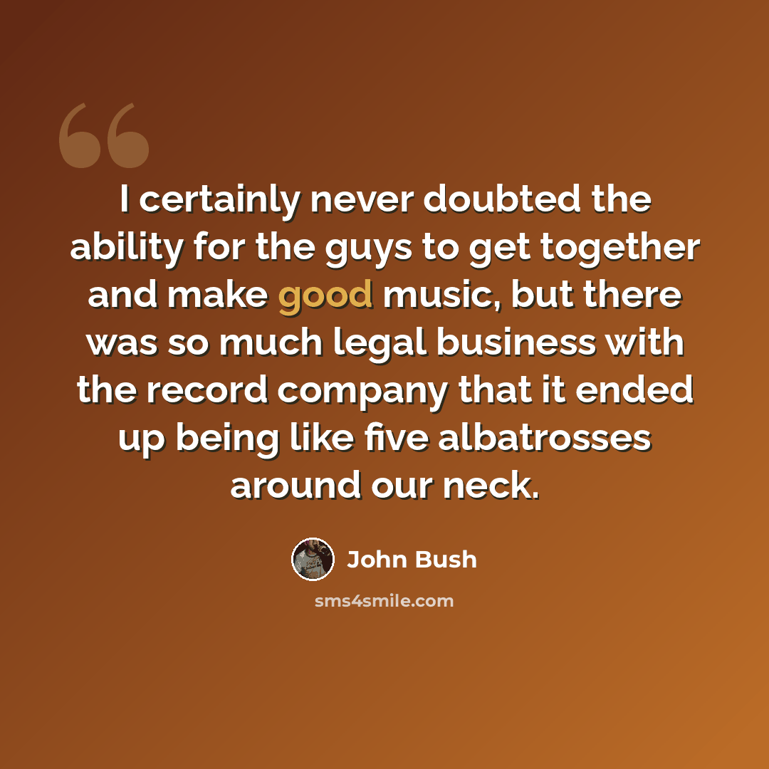 “I certainly never doubted the ability for the guys to get together and make good music, but there was so much legal business with the record company that it ended up being like five albatrosses around our neck.” quote by John Bush