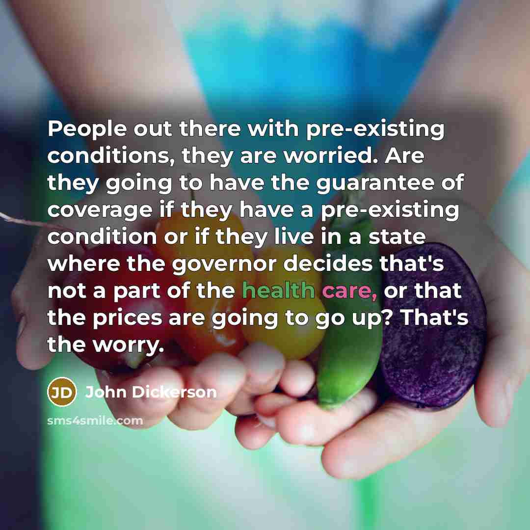 “People out there with pre-existing conditions, they are worried. Are they going to have the guarantee of coverage if they have a pre-existing condition or if they live in a state where the governor decides that's not a part of the health care, or that the prices are going to go up? That's the worry.” quote by John Dickerson