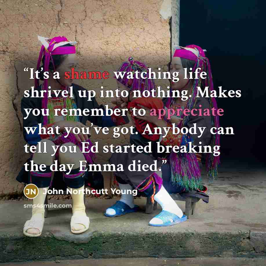 “It’s a shame watching life shrivel up into nothing. Makes you remember to appreciate what you’ve got. Anybody can tell you Ed started breaking the day Emma died.” quote by John Northcutt Young