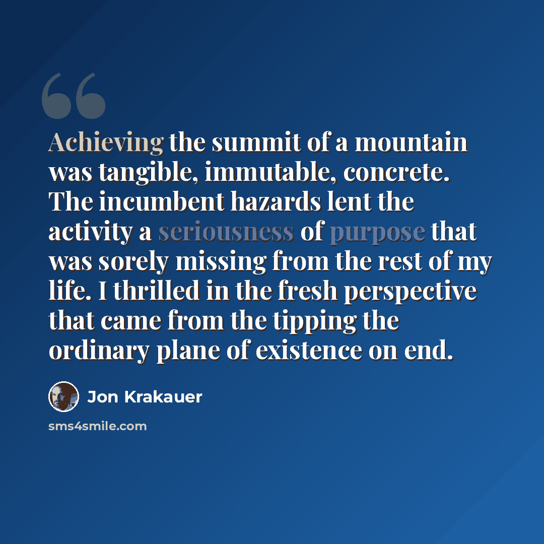“Achieving the summit of a mountain was tangible, immutable, concrete. The incumbent hazards lent the activity a seriousness of purpose that was sorely missing from the rest of my life. I thrilled in the fresh perspective that came from the tipping the ordinary plane of existence on end.” quote by Jon Krakauer