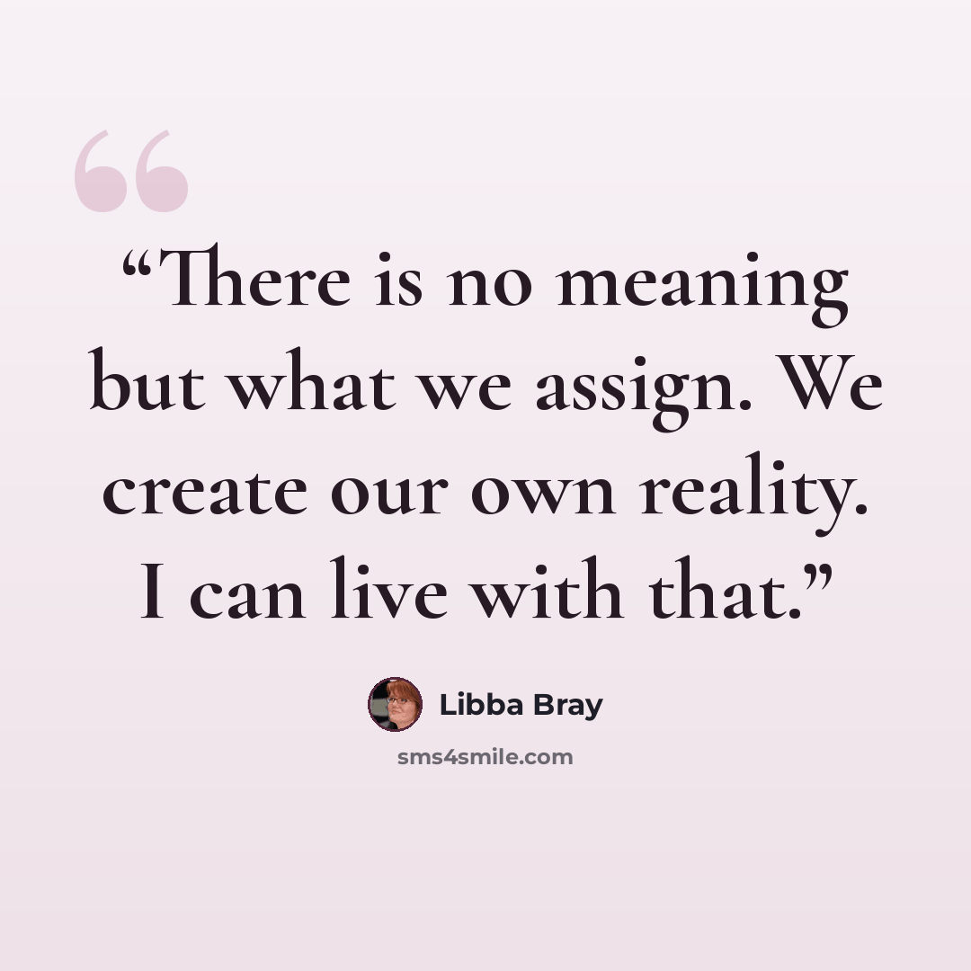 “There is no meaning but what we assign. We create our own reality. I can live with that.” quote by Libba Bray
