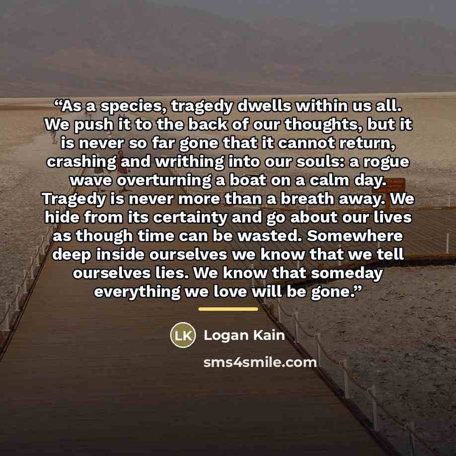 “As a species, tragedy dwells within us all. We push it to the back of our thoughts, but it is never so far gone that it cannot return, crashing and writhing into our souls: a rogue wave overturning a boat on a calm day. Tragedy is never more than a breath away. We hide from its certainty and go…” quote by Logan Kain