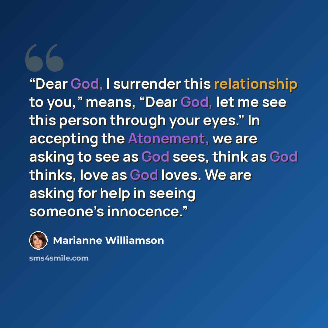 “Dear God, I surrender this relationship to you,” means, “Dear God, let me see this person through your eyes.” In accepting the Atonement, we are asking to see as God sees, think as God thinks, love as God loves. We are asking for help in seeing someone’s innocence.” quote by Marianne Williamson