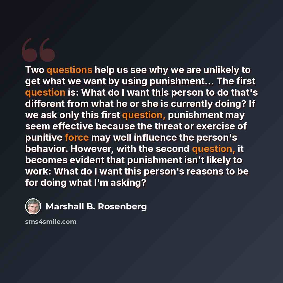 “Two questions help us see why we are unlikely to get what we want by using punishment... The first question is: What do I want this person to do that's different from what he or she is currently doing? If we ask only this first question, punishment may seem effective because the threat or exercise…” quote by Marshall B. Rosenberg