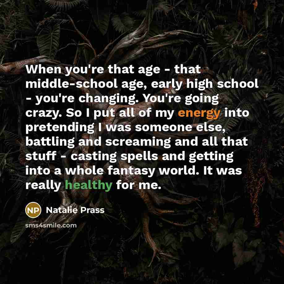 “When you're that age - that middle-school age, early high school - you're changing. You're going crazy. So I put all of my energy into pretending I was someone else, battling and screaming and all that stuff - casting spells and getting into a whole fantasy world. It was really healthy for me.” quote by Natalie Prass
