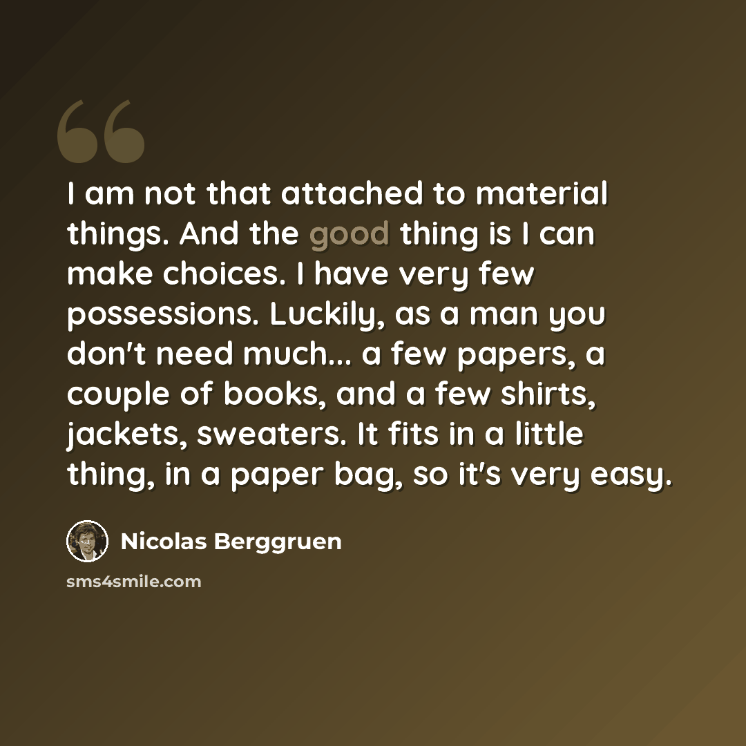 “I am not that attached to material things. And the good thing is I can make choices. I have very few possessions. Luckily, as a man you don't need much... a few papers, a couple of books, and a few shirts, jackets, sweaters. It fits in a little thing, in a paper bag, so it's very easy.” quote by Nicolas Berggruen