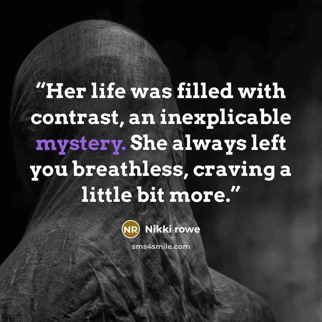 “Her life was filled with contrast, an inexplicable mystery. She always left you breathless, craving a little bit more.” quote by Nikki Rowe