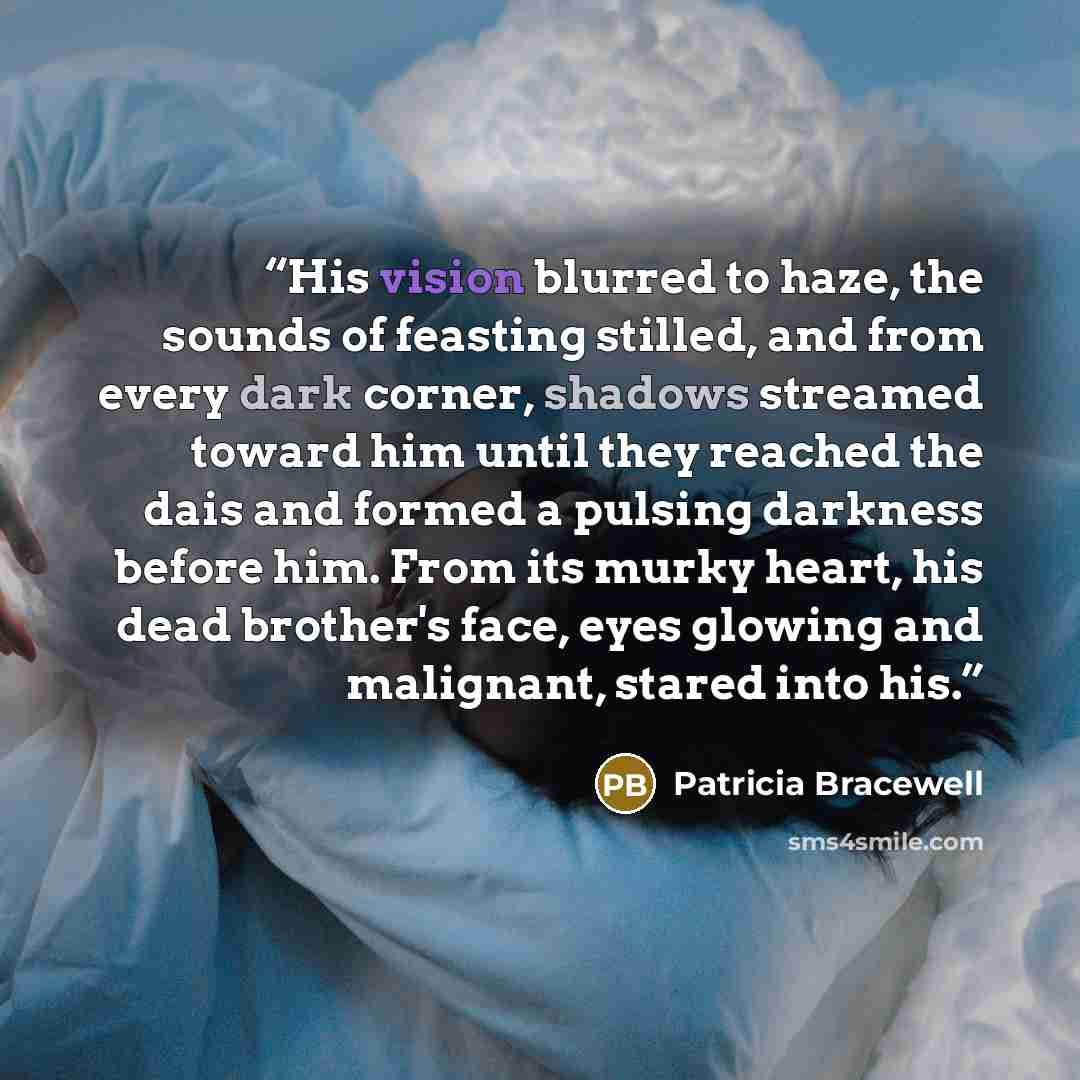 “His vision blurred to haze, the sounds of feasting stilled, and from every dark corner, shadows streamed toward him until they reached the dais and formed a pulsing darkness before him. From its murky heart, his dead brother's face, eyes glowing and malignant, stared into his.” quote by Patricia Bracewell