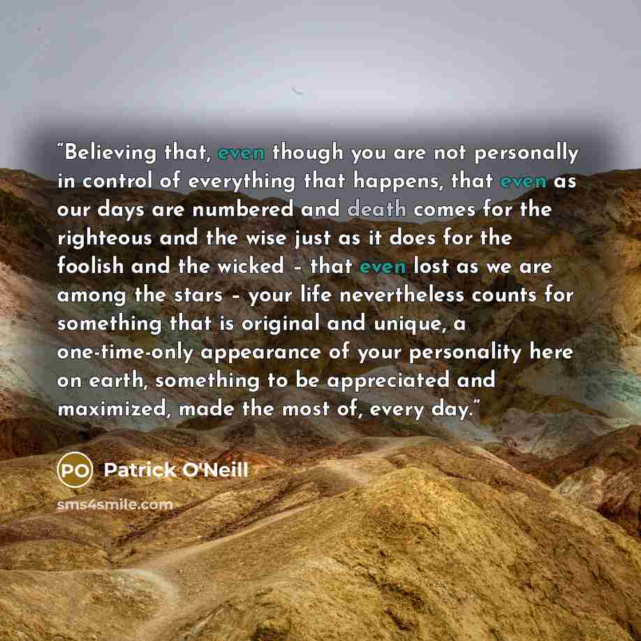 “Believing that, even though you are not personally in control of everything that happens, that even as our days are numbered and death comes for the righteous and the wise just as it does for the foolish and the wicked – that even lost as we are among the stars – your life nevertheless counts for…” quote by Patrick O'Neill
