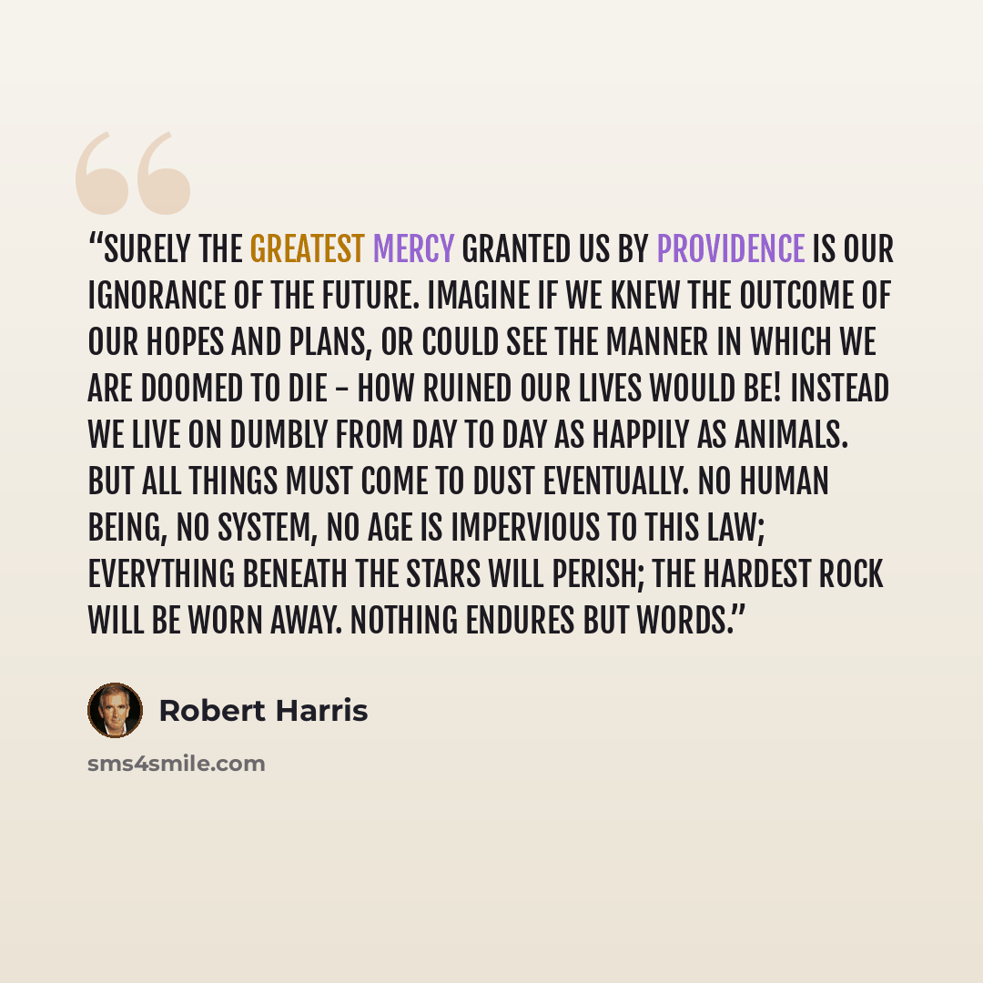 “Surely the greatest mercy granted us by Providence is our ignorance of the future. Imagine if we knew the outcome of our hopes and plans, or could see the manner in which we are doomed to die - how ruined our lives would be! Instead we live on dumbly from day to day as happily as animals. But all…” quote by Robert Harris