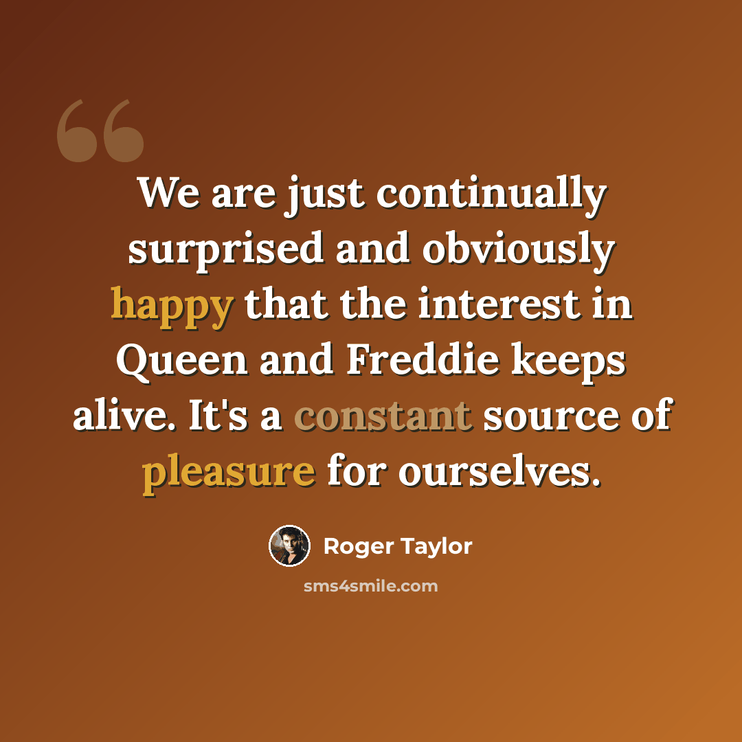 “We are just continually surprised and obviously happy that the interest in Queen and Freddie keeps alive. It's a constant source of pleasure for ourselves.” quote by Roger Taylor