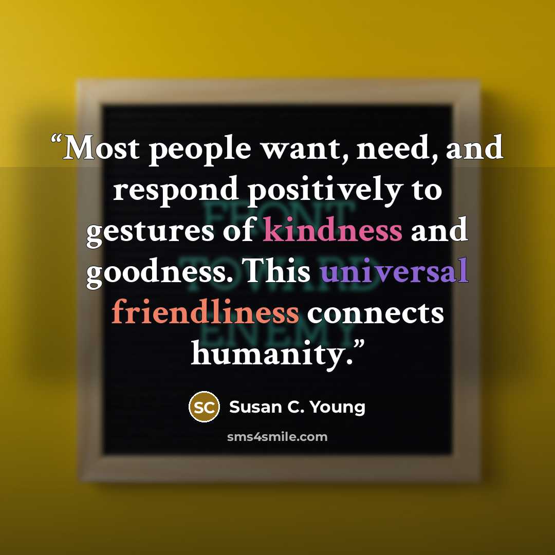 “Most people want, need, and respond positively to gestures of kindness and goodness. This universal friendliness connects humanity.” quote by Susan C. Young