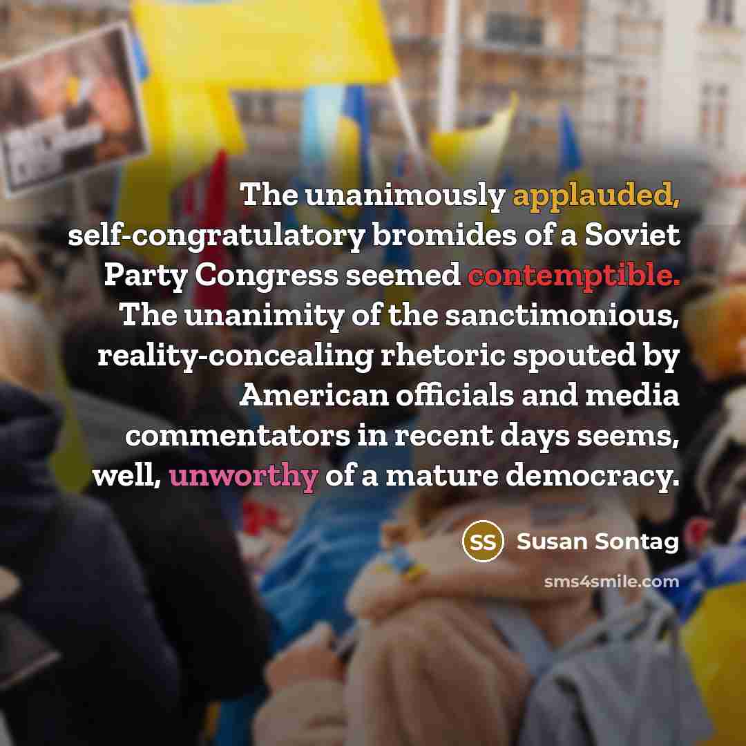 “The unanimously applauded, self-congratulatory bromides of a Soviet Party Congress seemed contemptible. The unanimity of the sanctimonious, reality-concealing rhetoric spouted by American officials and media commentators in recent days seems, well, unworthy of a mature democracy.” quote by Susan Sontag