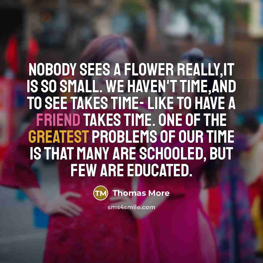 “Nobody sees a flower really,it is so small. We haven't time,and to see takes time- like to have a friend takes time. One of the greatest problems of our time is that many are schooled, but few are educated.” quote by Thomas More