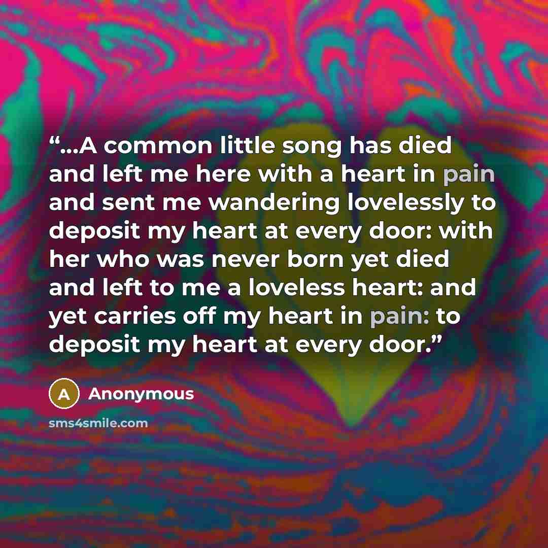 “…A common little song has died and left me here with a heart in pain and sent me wandering lovelessly to deposit my heart at every door: with her who was never born yet died and left to me a loveless heart: and yet carries off my heart in pain: to deposit my heart at every door.” quote by Anonymous