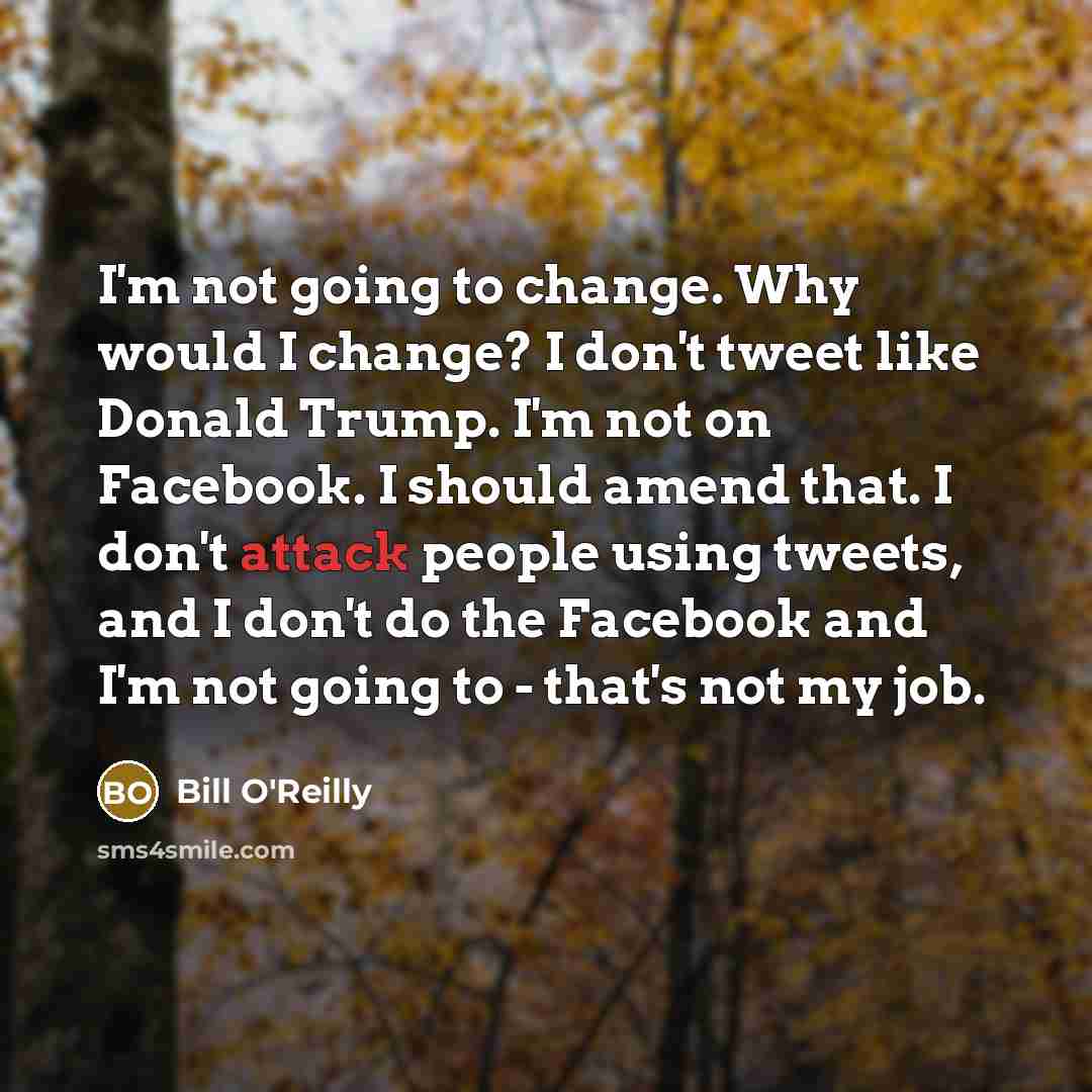 “I'm not going to change. Why would I change? I don't tweet like Donald Trump. I'm not on Facebook. I should amend that. I don't attack people using tweets, and I don't do the Facebook and I'm not going to - that's not my job.” quote by Bill O'Reilly