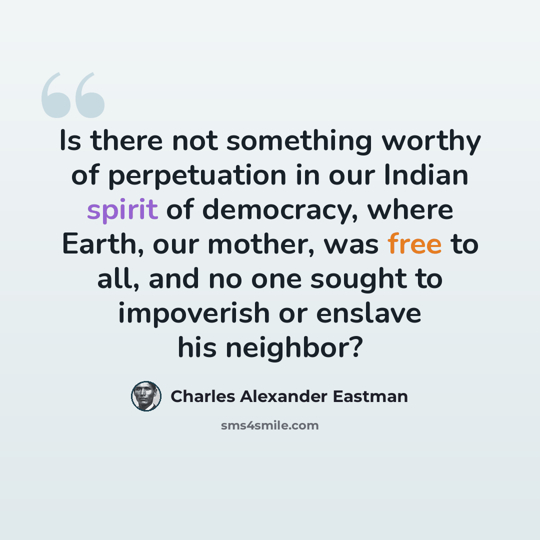 “Is there not something worthy of perpetuation in our Indian spirit of democracy, where Earth, our mother, was free to all, and no one sought to impoverish or enslave his neighbor?” quote by Charles Alexander Eastman