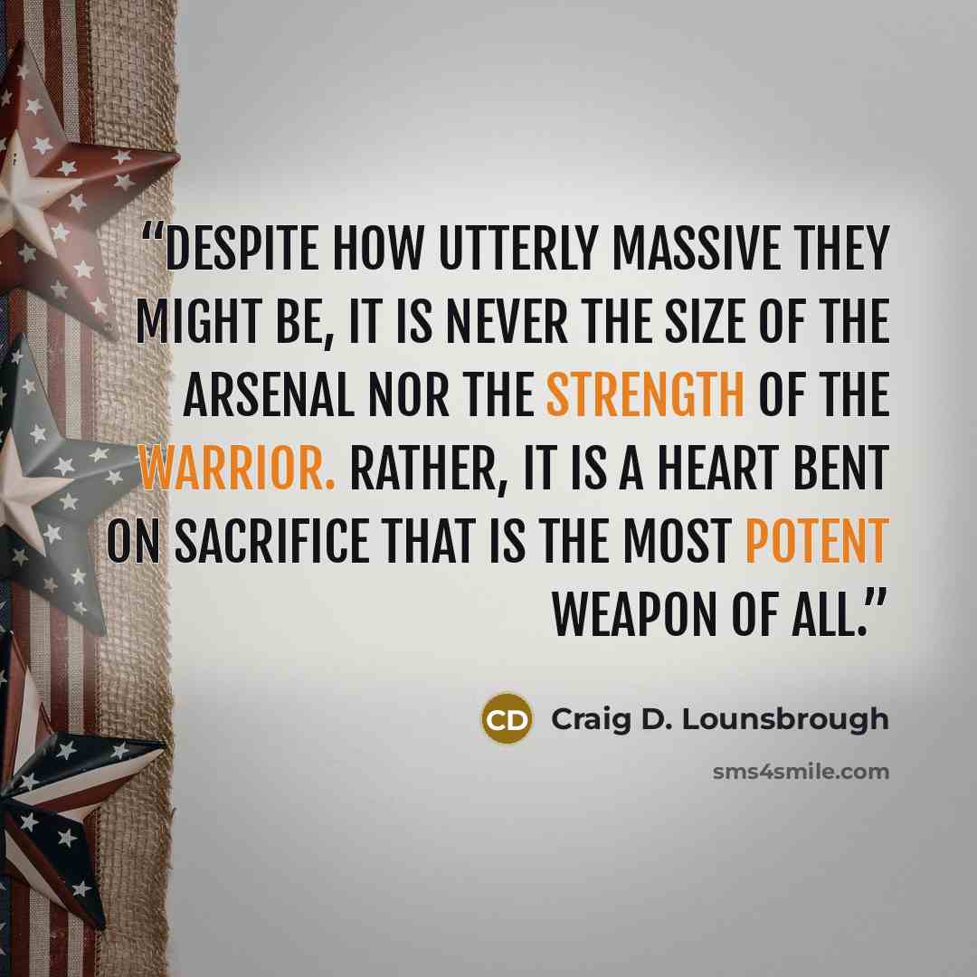 “Despite how utterly massive they might be, it is never the size of the arsenal nor the strength of the warrior. Rather, it is a heart bent on sacrifice that is the most potent weapon of all.” quote by Craig D. Lounsbrough