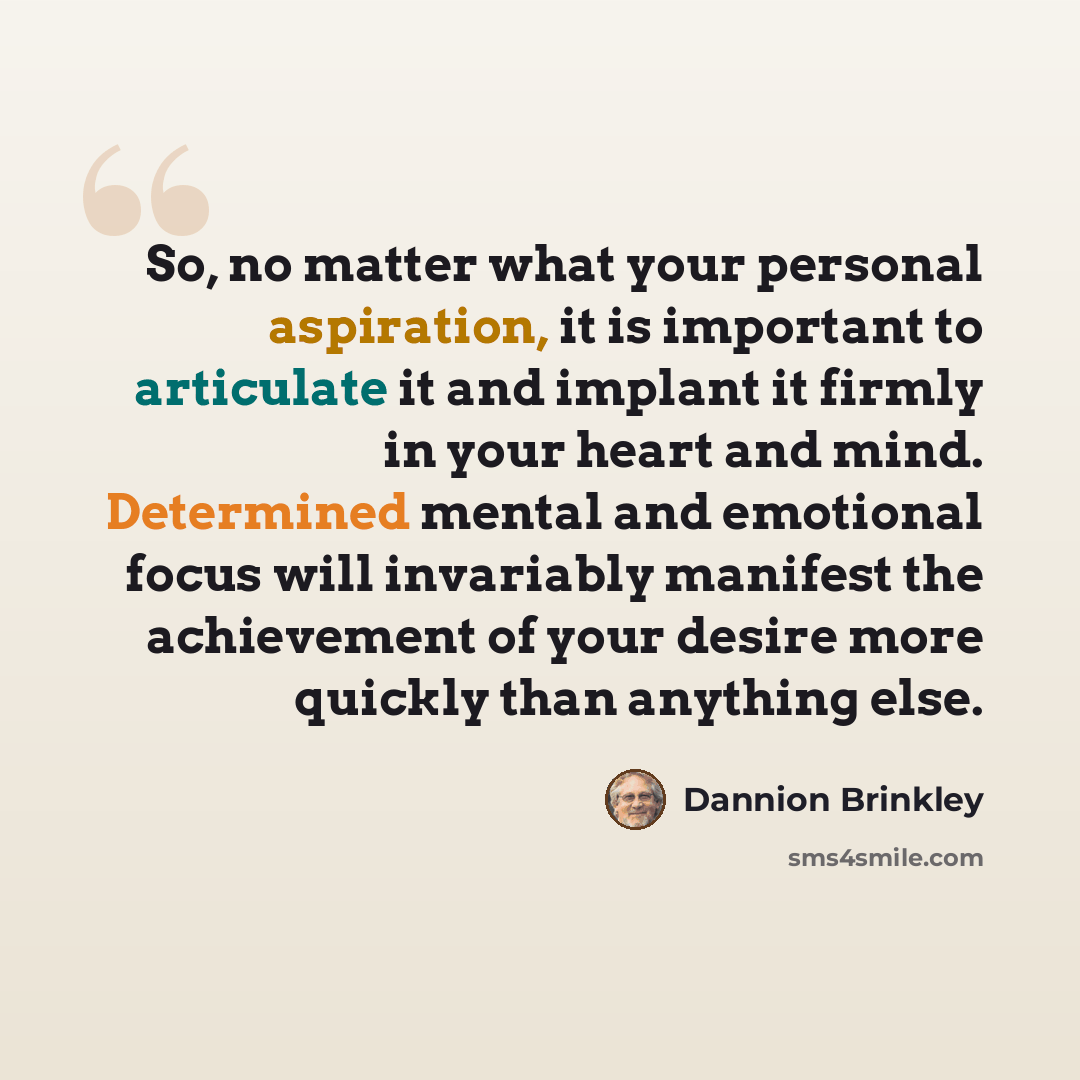 “So, no matter what your personal aspiration, it is important to articulate it and implant it firmly in your heart and mind. Determined mental and emotional focus will invariably manifest the achievement of your desire more quickly than anything else.” quote by Dannion Brinkley